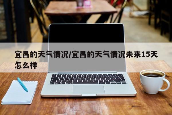 宜昌的天气情况/宜昌的天气情况未来15天怎么样