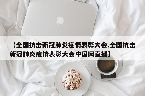 【全国抗击新冠肺炎疫情表彰大会,全国抗击新冠肺炎疫情表彰大会中国网直播】