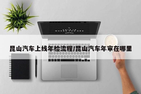 昆山汽车上线年检流程/昆山汽车年审在哪里
