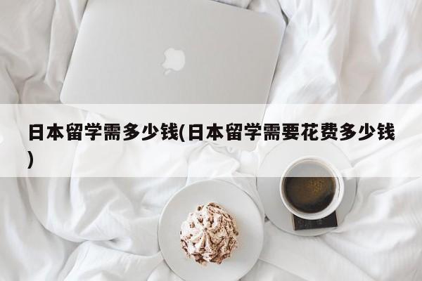 日本留学需多少钱(日本留学需要花费多少钱)