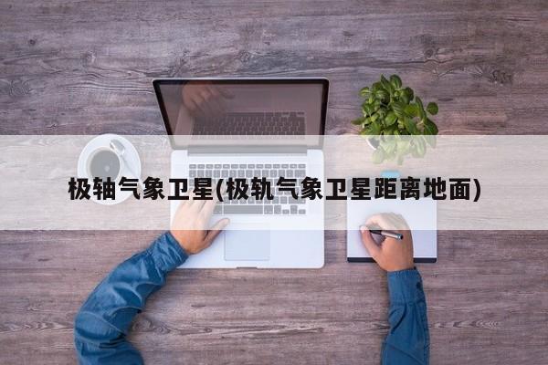极轴气象卫星(极轨气象卫星距离地面)
