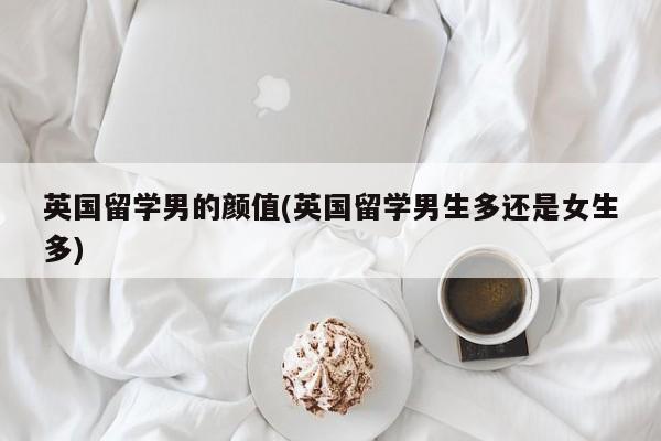 英国留学男的颜值(英国留学男生多还是女生多)