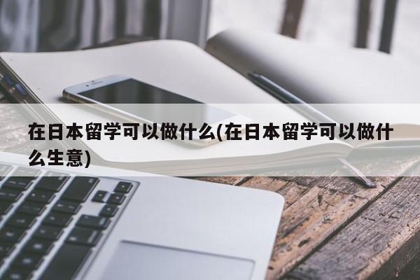 在日本留学可以做什么(在日本留学可以做什么生意)