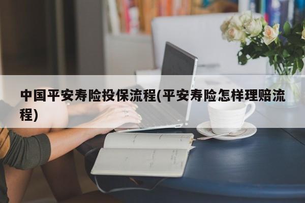 中国平安寿险投保流程(平安寿险怎样理赔流程)