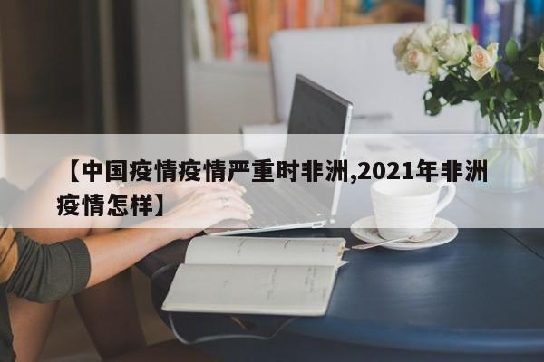 【中国疫情疫情严重时非洲,2021年非洲疫情怎样】