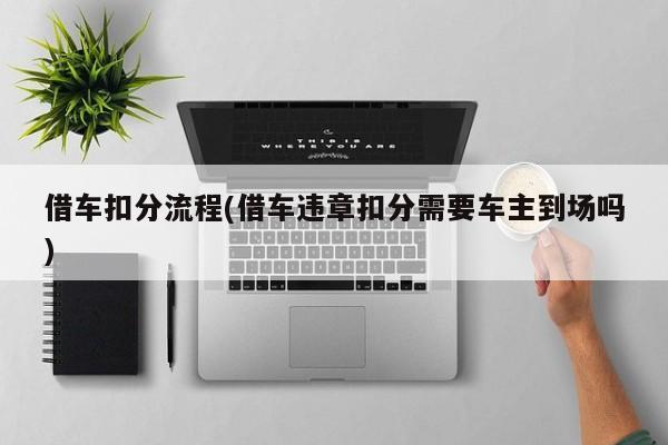 借车扣分流程(借车违章扣分需要车主到场吗)
