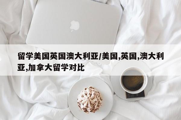 留学美国英国澳大利亚/美国,英国,澳大利亚,加拿大留学对比