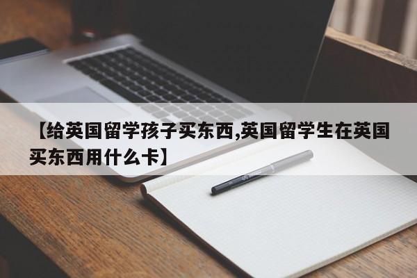 【给英国留学孩子买东西,英国留学生在英国买东西用什么卡】