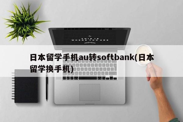 日本留学手机au转softbank(日本留学换手机)