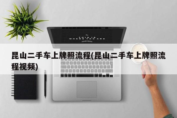 昆山二手车上牌照流程(昆山二手车上牌照流程视频)