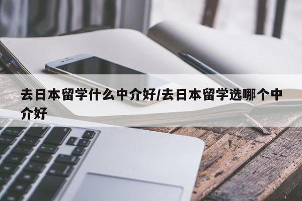 去日本留学什么中介好/去日本留学选哪个中介好