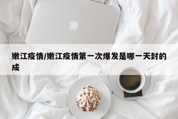 嫩江疫情/嫩江疫情第一次爆发是哪一天封的成