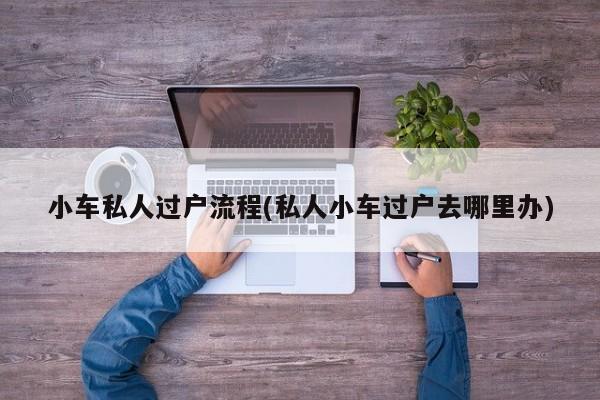 小车私人过户流程(私人小车过户去哪里办)