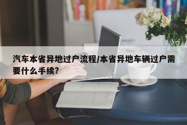 汽车本省异地过户流程/本省异地车辆过户需要什么手续?