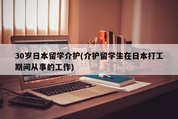 30岁日本留学介护(介护留学生在日本打工期间从事的工作)