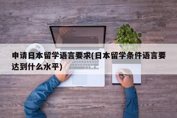 申请日本留学语言要求(日本留学条件语言要达到什么水平)
