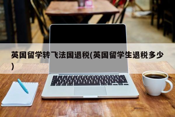 英国留学转飞法国退税(英国留学生退税多少)