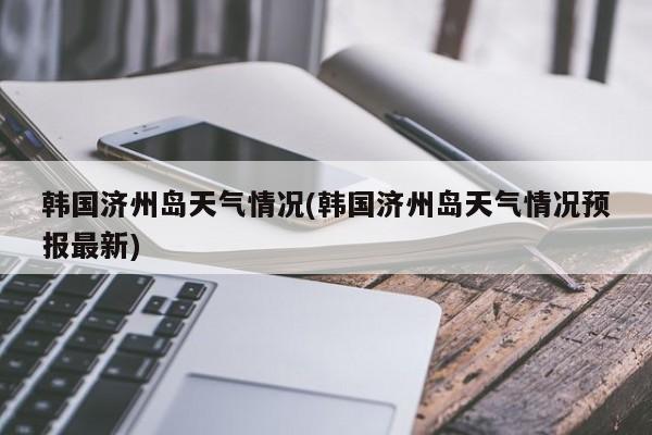 韩国济州岛天气情况(韩国济州岛天气情况预报最新)