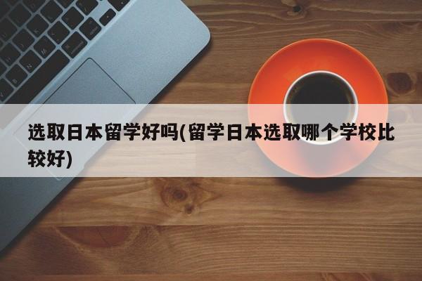 选取日本留学好吗(留学日本选取哪个学校比较好)