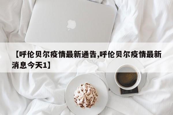 【呼伦贝尔疫情最新通告,呼伦贝尔疫情最新消息今天1】