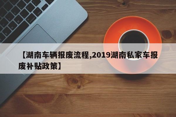 【湖南车辆报废流程,2019湖南私家车报废补贴政策】