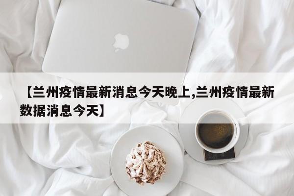 【兰州疫情最新消息今天晚上,兰州疫情最新数据消息今天】