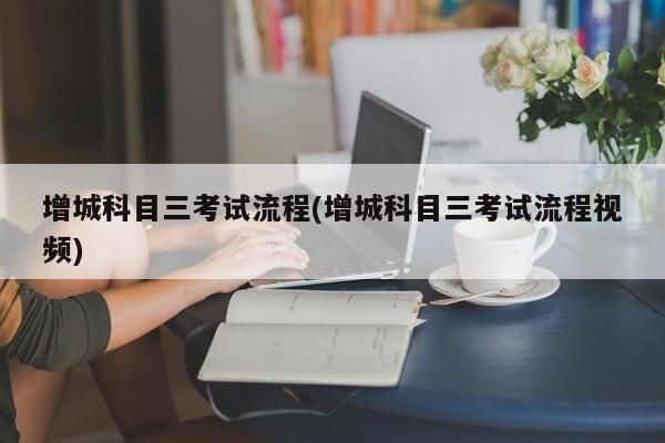 增城科目三考试流程(增城科目三考试流程视频)