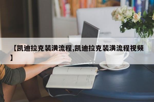 【凯迪拉克装潢流程,凯迪拉克装潢流程视频】