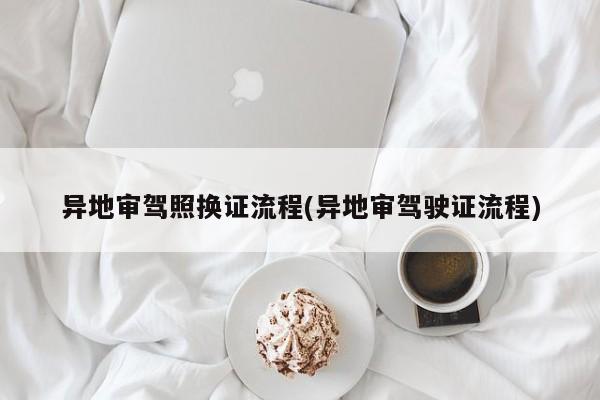 异地审驾照换证流程(异地审驾驶证流程)