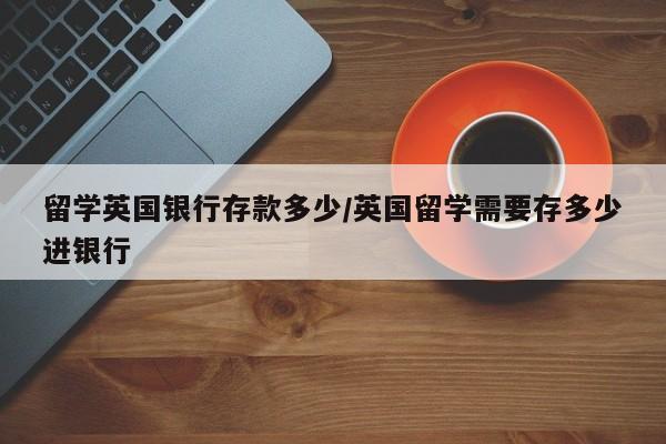 留学英国银行存款多少/英国留学需要存多少进银行