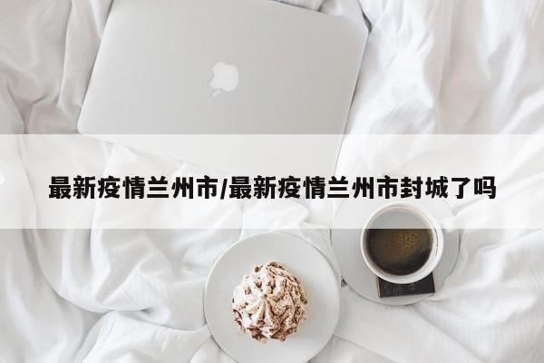 最新疫情兰州市/最新疫情兰州市封城了吗