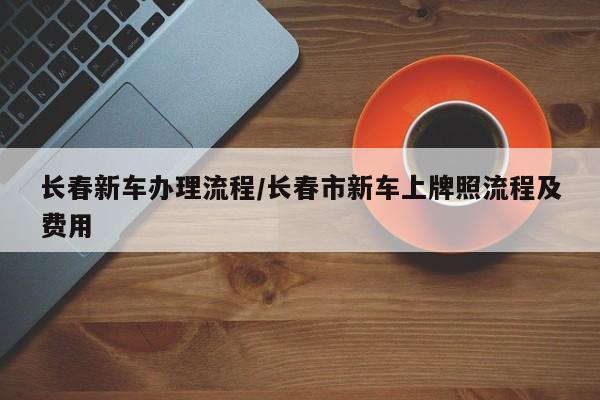 长春新车办理流程/长春市新车上牌照流程及费用