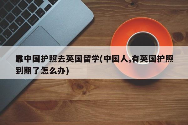 靠中国护照去英国留学(中国人,有英国护照到期了怎么办)