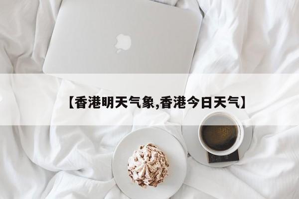 【香港明天气象,香港今日天气】
