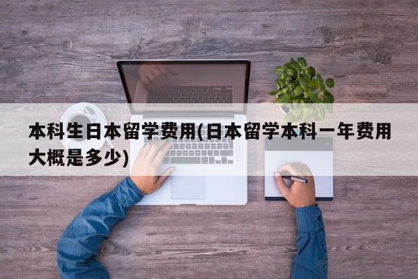 本科生日本留学费用(日本留学本科一年费用大概是多少)