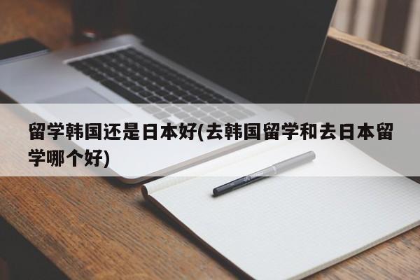 留学韩国还是日本好(去韩国留学和去日本留学哪个好)