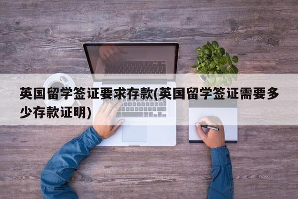英国留学签证要求存款(英国留学签证需要多少存款证明)