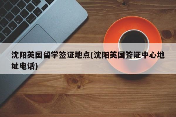 沈阳英国留学签证地点(沈阳英国签证中心地址电话)