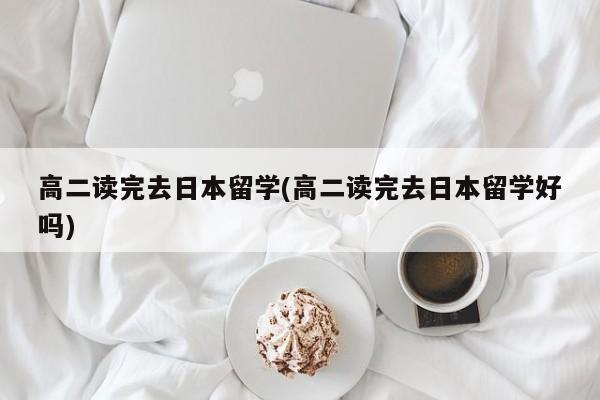 高二读完去日本留学(高二读完去日本留学好吗)