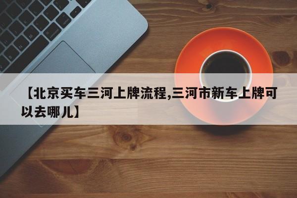 【北京买车三河上牌流程,三河市新车上牌可以去哪儿】