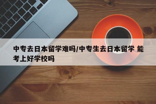 中专去日本留学难吗/中专生去日本留学 能考上好学校吗