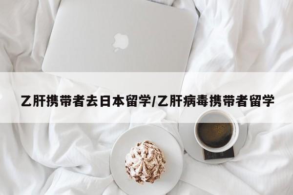 乙肝携带者去日本留学/乙肝病毒携带者留学