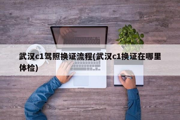 武汉c1驾照换证流程(武汉c1换证在哪里体检)