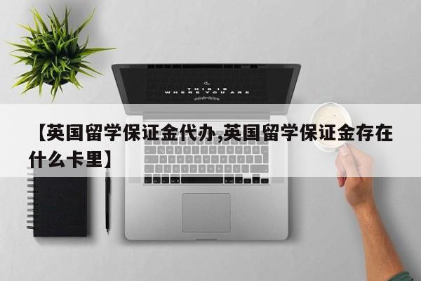 【英国留学保证金代办,英国留学保证金存在什么卡里】