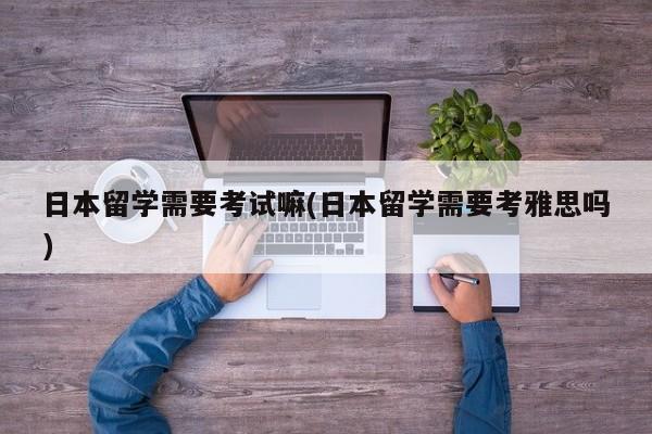 日本留学需要考试嘛(日本留学需要考雅思吗)