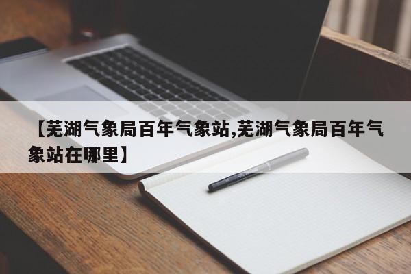 【芜湖气象局百年气象站,芜湖气象局百年气象站在哪里】