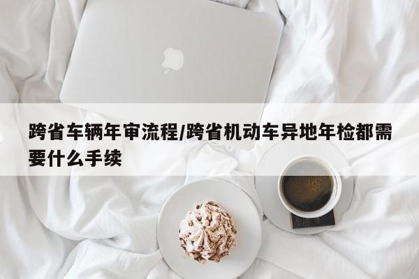 跨省车辆年审流程/跨省机动车异地年检都需要什么手续