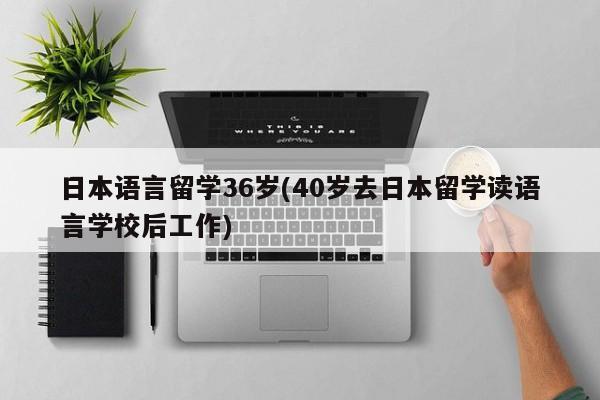 日本语言留学36岁(40岁去日本留学读语言学校后工作)