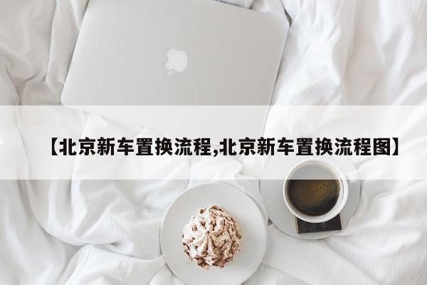 【北京新车置换流程,北京新车置换流程图】